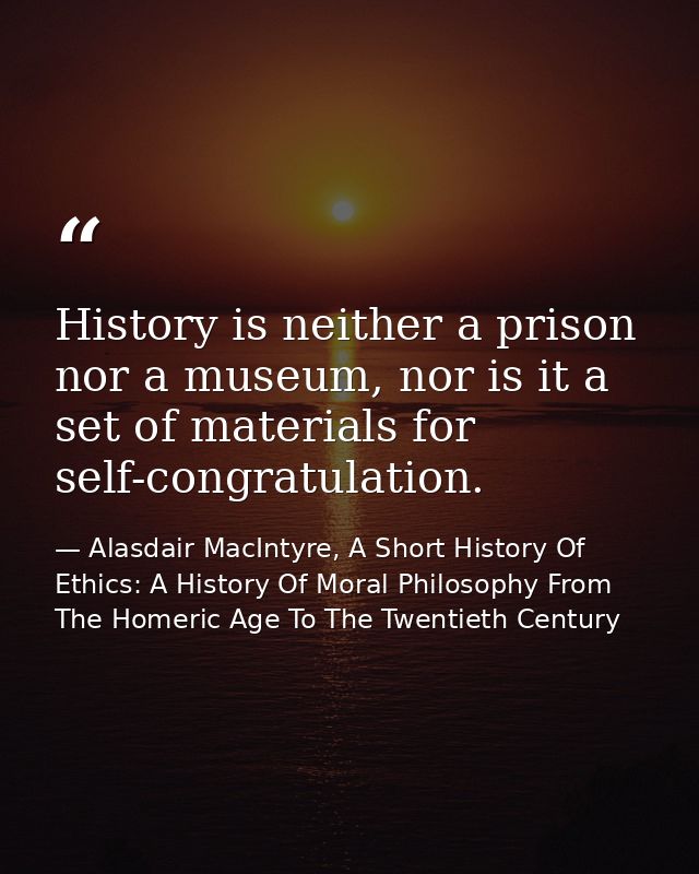 History is neither a prison nor a museum, nor is it a set of materials for self-congratulation. — Alasdair MacIntyre, A Short History Of Ethics: A History Of Moral Philosophy From The Homeric Age To The Twentieth Century