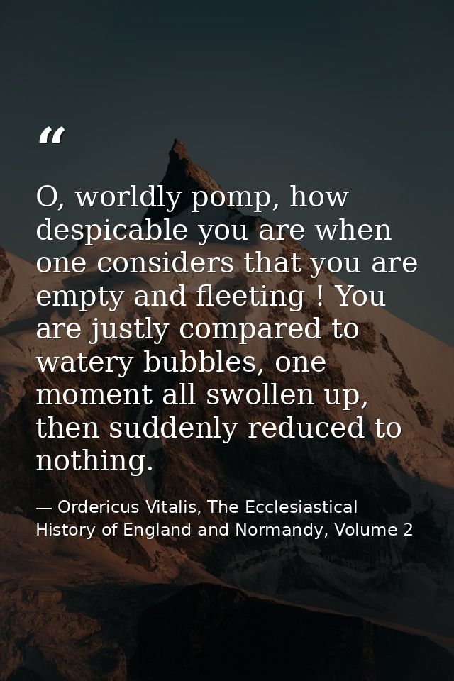 O, worldly pomp, how despicable you are when one considers that you are empty and fleeting ! You are justly compared to  — Ordericus Vitalis, The Ecclesiastical History of England and Normandy, Volume 2