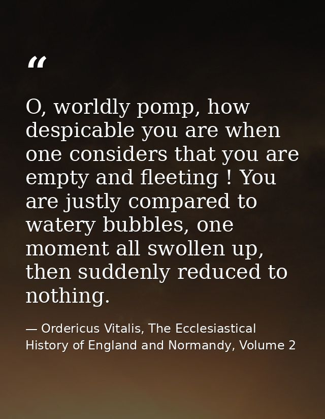 O, worldly pomp, how despicable you are when one considers that you are empty and fleeting ! You are justly compared to  — Ordericus Vitalis, The Ecclesiastical History of England and Normandy, Volume 2