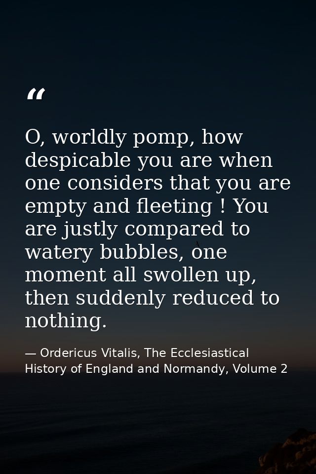 O, worldly pomp, how despicable you are when one considers that you are empty and fleeting ! You are justly compared to  — Ordericus Vitalis, The Ecclesiastical History of England and Normandy, Volume 2