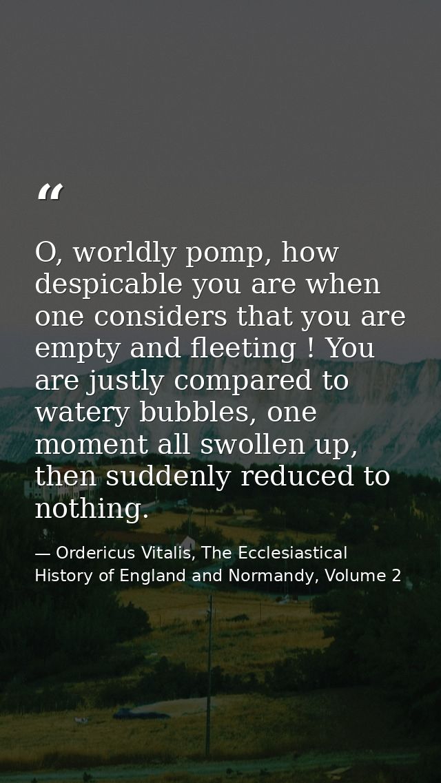 O, worldly pomp, how despicable you are when one considers that you are empty and fleeting ! You are justly compared to  — Ordericus Vitalis, The Ecclesiastical History of England and Normandy, Volume 2