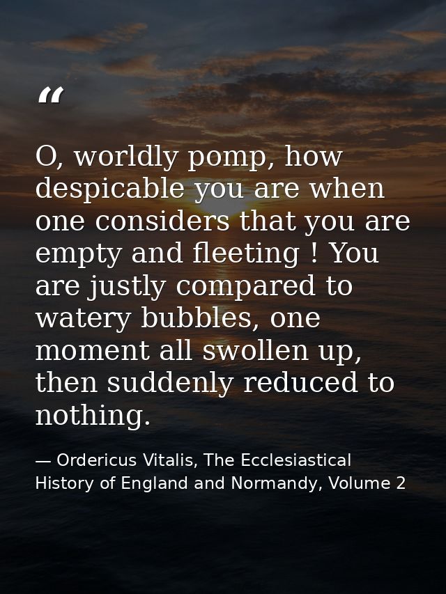 O, worldly pomp, how despicable you are when one considers that you are empty and fleeting ! You are justly compared to  — Ordericus Vitalis, The Ecclesiastical History of England and Normandy, Volume 2