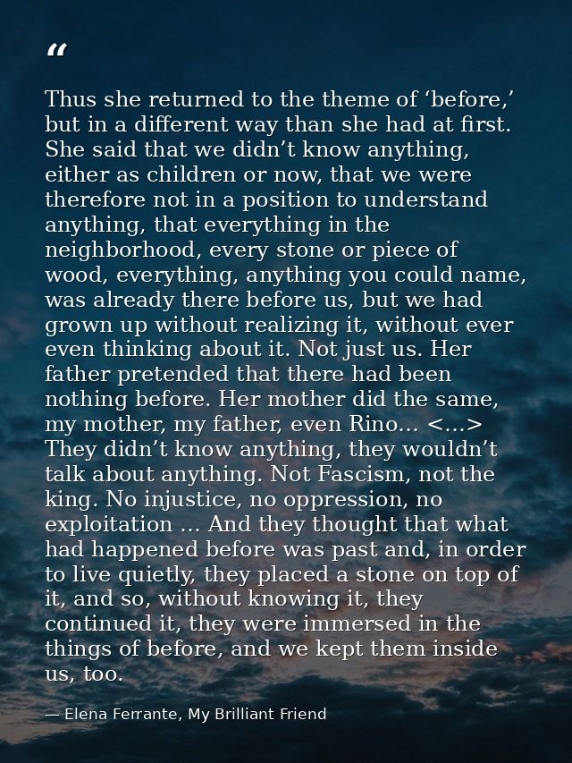 Thus she returned to the theme of ‘before,’ but in a different way than she had at first. She said that we didn’t know a — Elena Ferrante, My Brilliant Friend