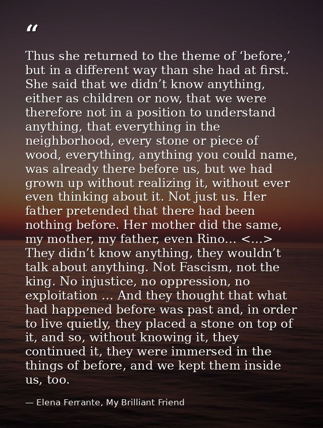 Thus she returned to the theme of ‘before,’ but in a different way than she had at first. She said that we didn’t know a — Elena Ferrante, My Brilliant Friend