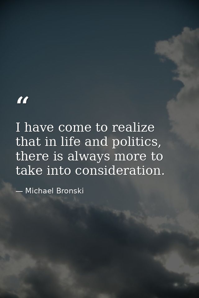I have come to realize that in life and politics, there is always more to take into consideration. — Michael Bronski