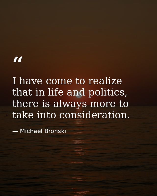 I have come to realize that in life and politics, there is always more to take into consideration. — Michael Bronski