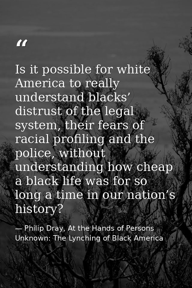 Is it possible for white America to really understand blacks’ distrust of the legal system, their fears of racial profil — Philip Dray, At the Hands of Persons Unknown: The Lynching of Black America