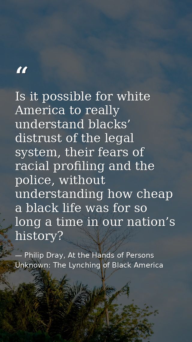 Is it possible for white America to really understand blacks’ distrust of the legal system, their fears of racial profil — Philip Dray, At the Hands of Persons Unknown: The Lynching of Black America