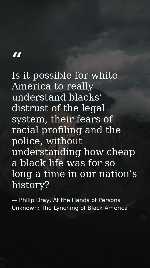 Is it possible for white America to really understand blacks’ distrust of the legal system, their fears of racial profil — Philip Dray, At the Hands of Persons Unknown: The Lynching of Black America