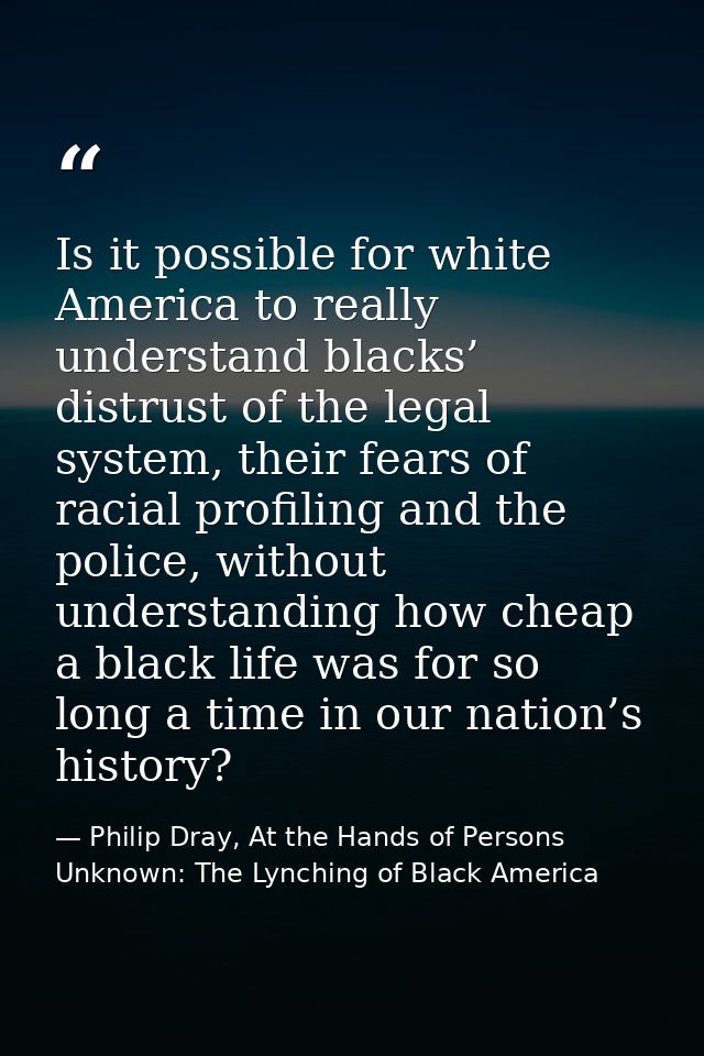 Is it possible for white America to really understand blacks’ distrust of the legal system, their fears of racial profil — Philip Dray, At the Hands of Persons Unknown: The Lynching of Black America