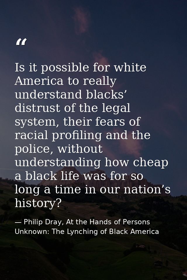 Is it possible for white America to really understand blacks’ distrust of the legal system, their fears of racial profil — Philip Dray, At the Hands of Persons Unknown: The Lynching of Black America