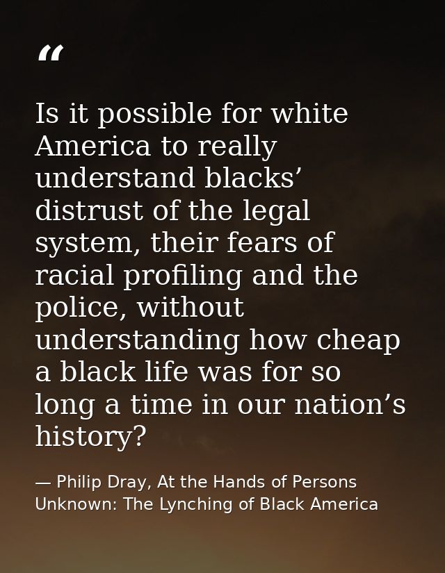 Is it possible for white America to really understand blacks’ distrust of the legal system, their fears of racial profil — Philip Dray, At the Hands of Persons Unknown: The Lynching of Black America