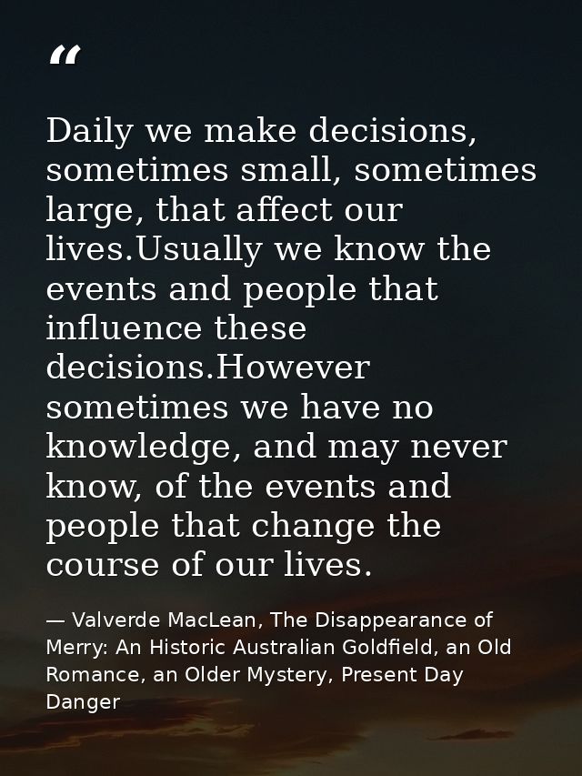 Daily we make decisions, sometimes small, sometimes large, that affect our lives.Usually we know the events and people t — Valverde MacLean, The Disappearance of Merry: An Historic Australian Goldfield, an Old Romance, an Older Mystery, Present Day Danger