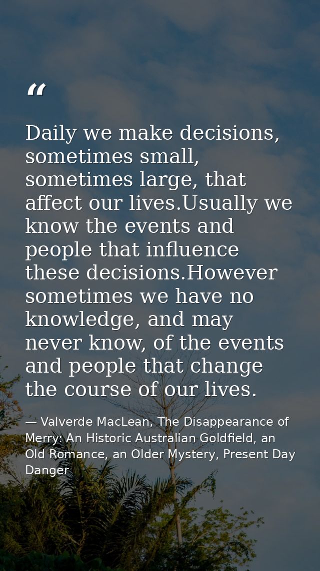 Daily we make decisions, sometimes small, sometimes large, that affect our lives.Usually we know the events and people t — Valverde MacLean, The Disappearance of Merry: An Historic Australian Goldfield, an Old Romance, an Older Mystery, Present Day Danger