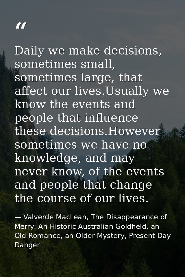 Daily we make decisions, sometimes small, sometimes large, that affect our lives.Usually we know the events and people t — Valverde MacLean, The Disappearance of Merry: An Historic Australian Goldfield, an Old Romance, an Older Mystery, Present Day Danger