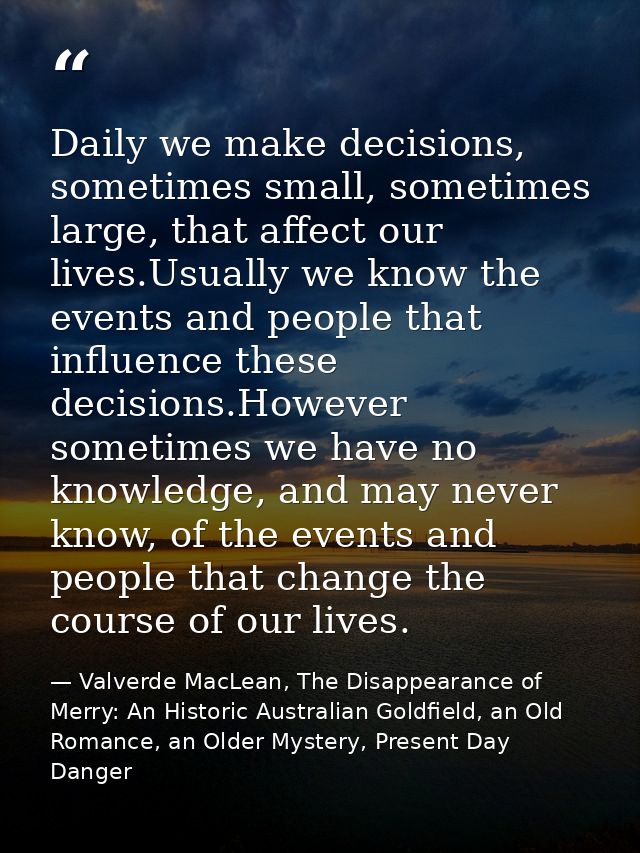 Daily we make decisions, sometimes small, sometimes large, that affect our lives.Usually we know the events and people t — Valverde MacLean, The Disappearance of Merry: An Historic Australian Goldfield, an Old Romance, an Older Mystery, Present Day Danger