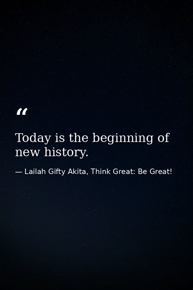 Today is the beginning of new history. — Lailah Gifty Akita, Think Great: Be Great!