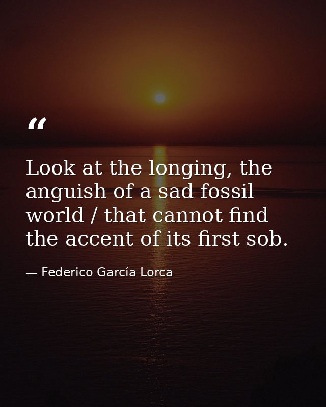 Look at the longing, the anguish of a sad fossil world / that cannot find the accent of its first sob. — Federico García Lorca