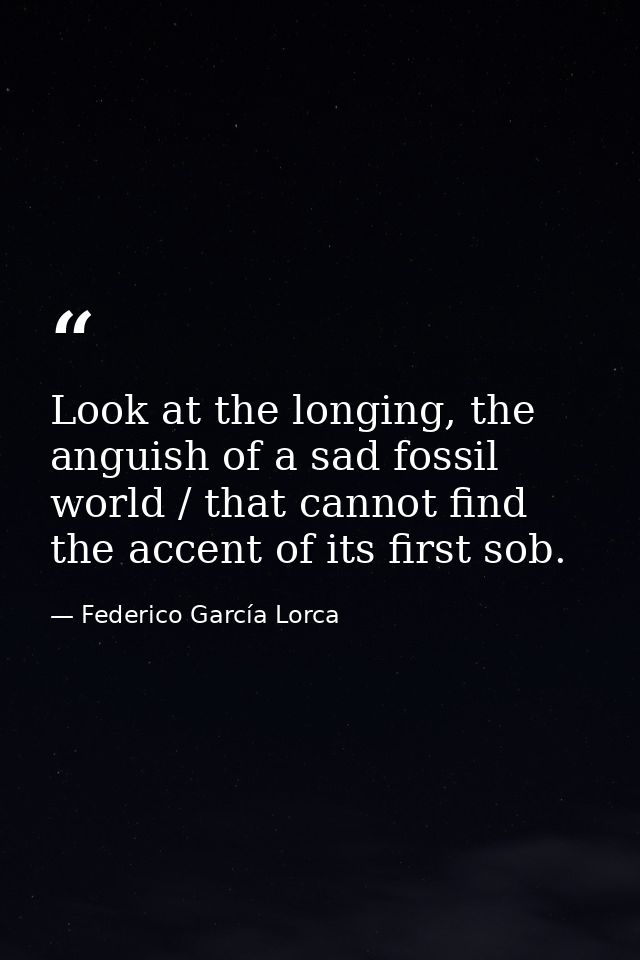 Look at the longing, the anguish of a sad fossil world / that cannot find the accent of its first sob. — Federico García Lorca