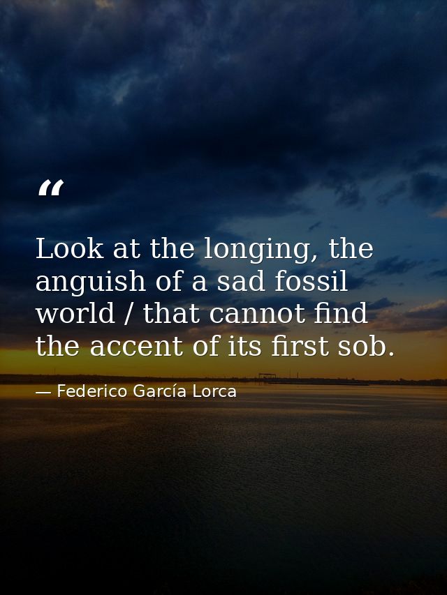 Look at the longing, the anguish of a sad fossil world / that cannot find the accent of its first sob. — Federico García Lorca
