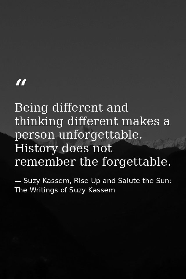 Being different and thinking different makes a person unforgettable. History does not remember the forgettable. — Suzy Kassem, Rise Up and Salute the Sun: The Writings of Suzy Kassem