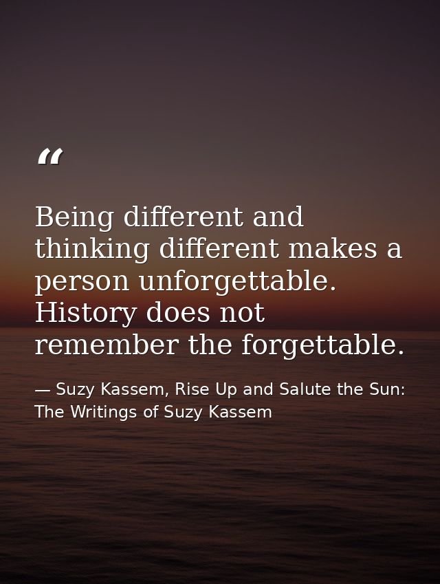 Being different and thinking different makes a person unforgettable. History does not remember the forgettable. — Suzy Kassem, Rise Up and Salute the Sun: The Writings of Suzy Kassem