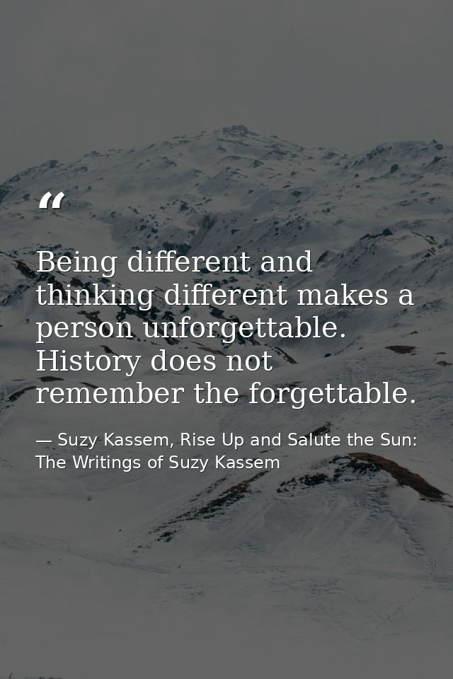 Being different and thinking different makes a person unforgettable. History does not remember the forgettable. — Suzy Kassem, Rise Up and Salute the Sun: The Writings of Suzy Kassem