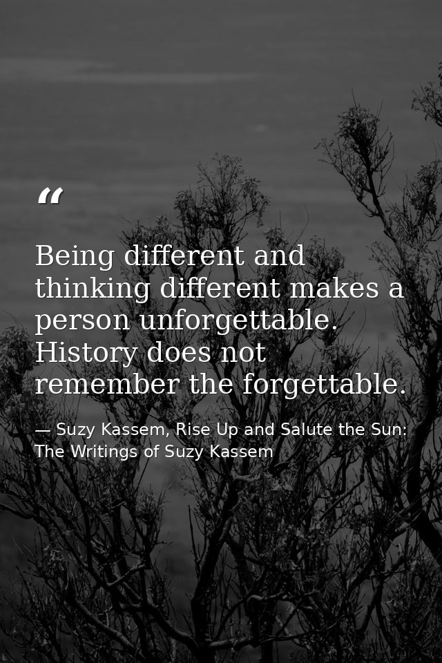 Being different and thinking different makes a person unforgettable. History does not remember the forgettable. — Suzy Kassem, Rise Up and Salute the Sun: The Writings of Suzy Kassem