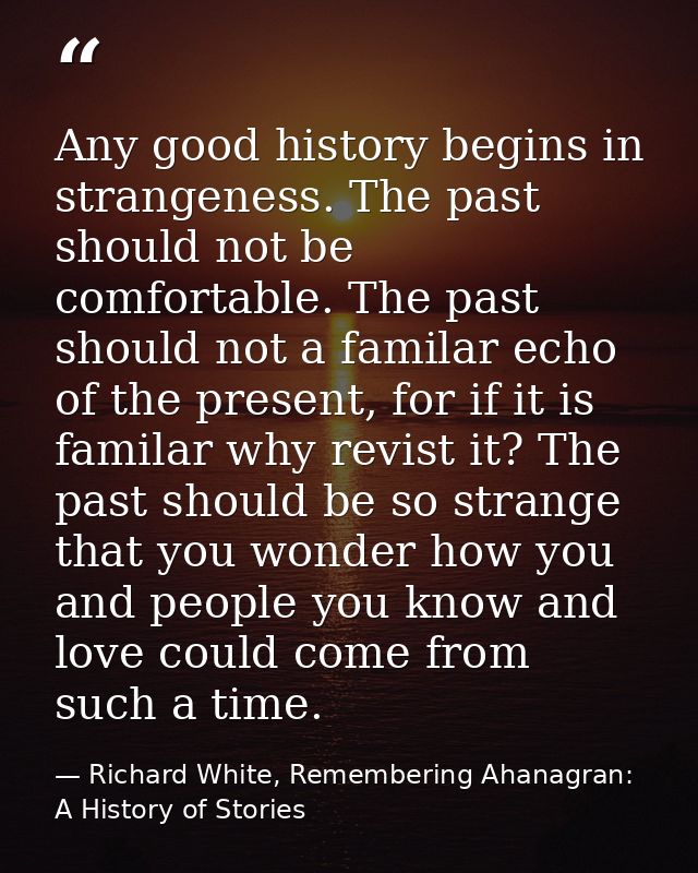Any good history begins in strangeness. The past should not be comfortable. The past should not a familar echo of the pr — Richard White, Remembering Ahanagran: A History of Stories