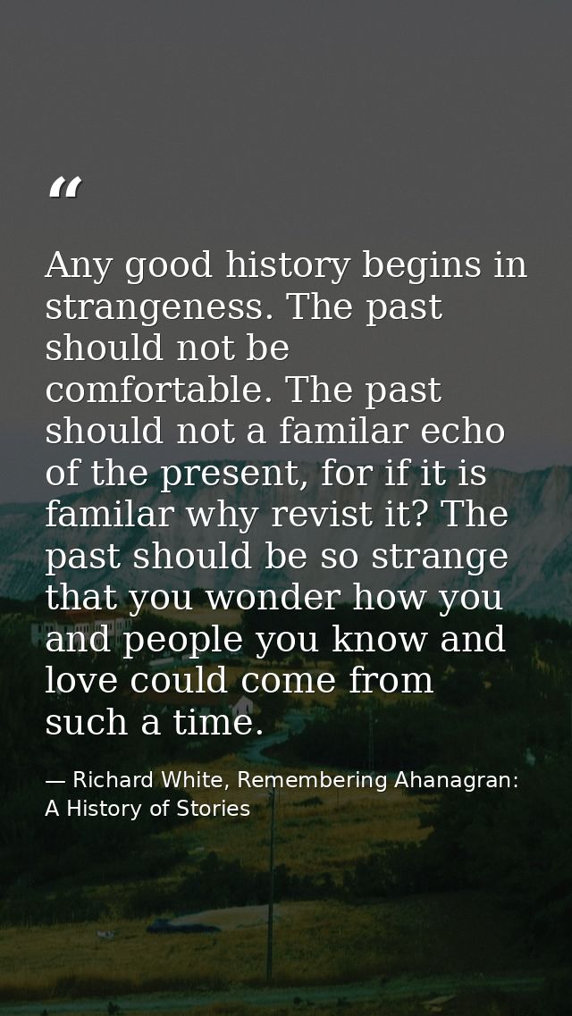 Any good history begins in strangeness. The past should not be comfortable. The past should not a familar echo of the pr — Richard White, Remembering Ahanagran: A History of Stories