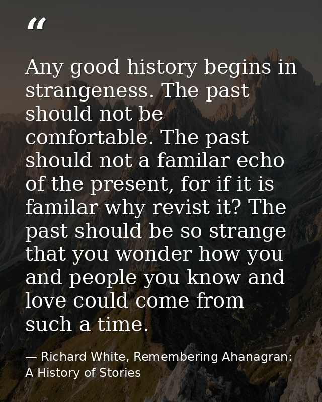 Any good history begins in strangeness. The past should not be comfortable. The past should not a familar echo of the pr — Richard White, Remembering Ahanagran: A History of Stories