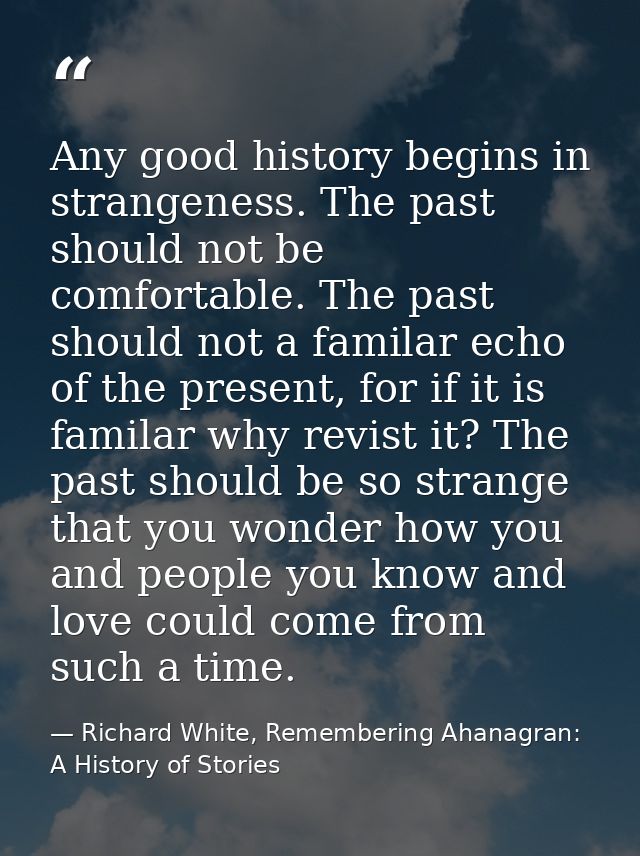 Any good history begins in strangeness. The past should not be comfortable. The past should not a familar echo of the pr — Richard White, Remembering Ahanagran: A History of Stories