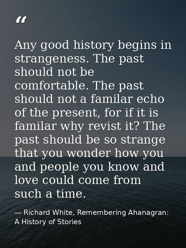Any good history begins in strangeness. The past should not be comfortable. The past should not a familar echo of the pr — Richard White, Remembering Ahanagran: A History of Stories