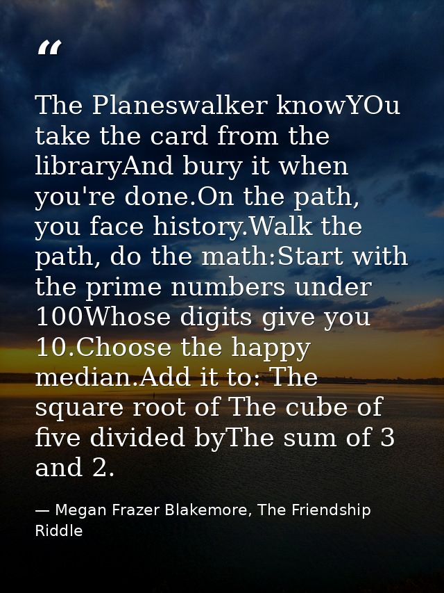 The Planeswalker knowYOu take the card from the libraryAnd bury it when you're done.On the path, you face history.Walk t — Megan Frazer Blakemore, The Friendship Riddle