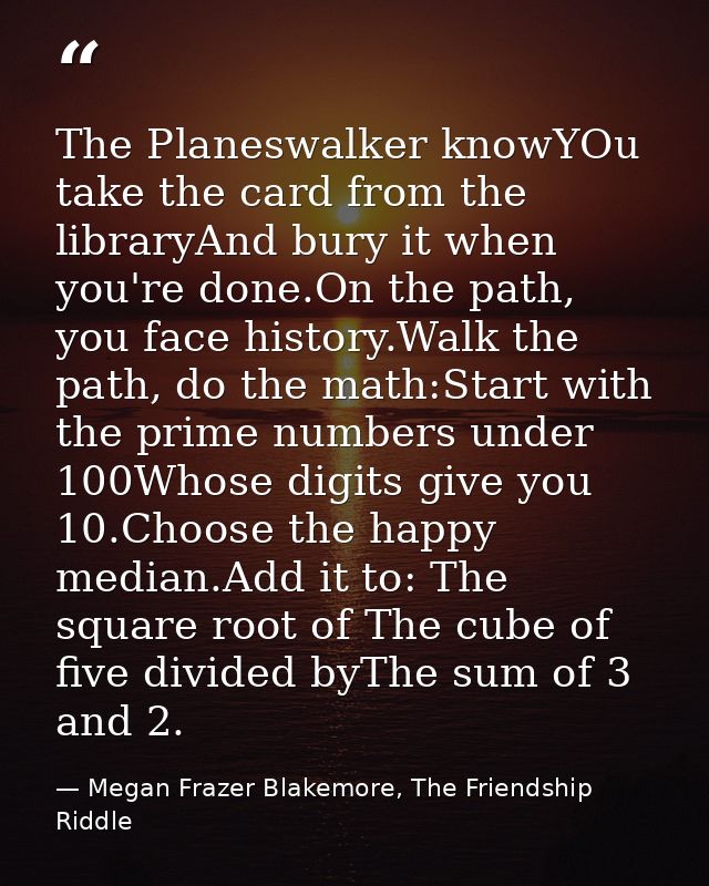 The Planeswalker knowYOu take the card from the libraryAnd bury it when you're done.On the path, you face history.Walk t — Megan Frazer Blakemore, The Friendship Riddle