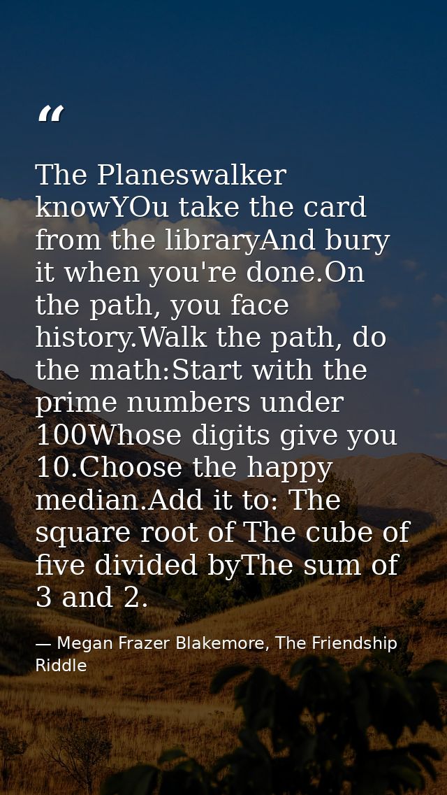 The Planeswalker knowYOu take the card from the libraryAnd bury it when you're done.On the path, you face history.Walk t — Megan Frazer Blakemore, The Friendship Riddle