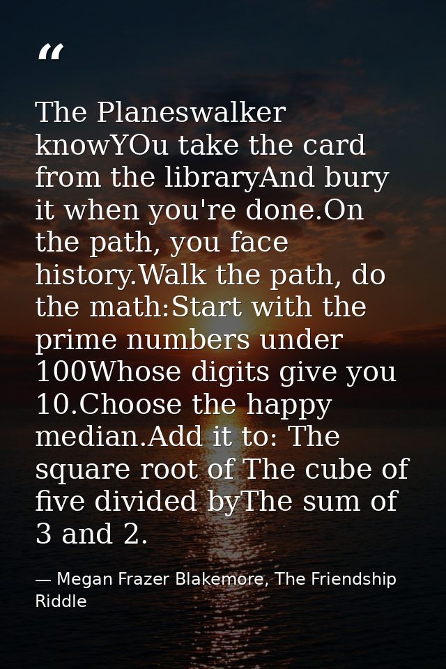 The Planeswalker knowYOu take the card from the libraryAnd bury it when you're done.On the path, you face history.Walk t — Megan Frazer Blakemore, The Friendship Riddle