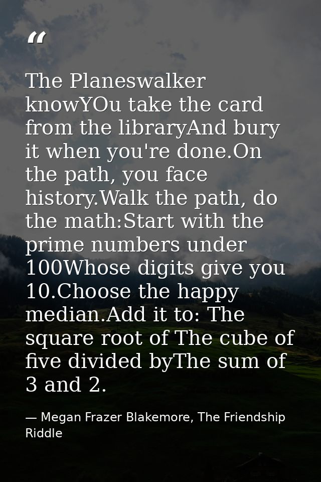The Planeswalker knowYOu take the card from the libraryAnd bury it when you're done.On the path, you face history.Walk t — Megan Frazer Blakemore, The Friendship Riddle