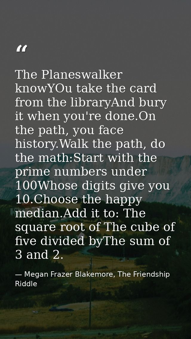 The Planeswalker knowYOu take the card from the libraryAnd bury it when you're done.On the path, you face history.Walk t — Megan Frazer Blakemore, The Friendship Riddle