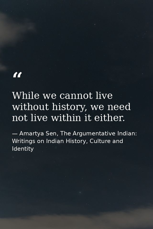While we cannot live without history, we need not live within it either. — Amartya Sen, The Argumentative Indian: Writings on Indian History, Culture and Identity