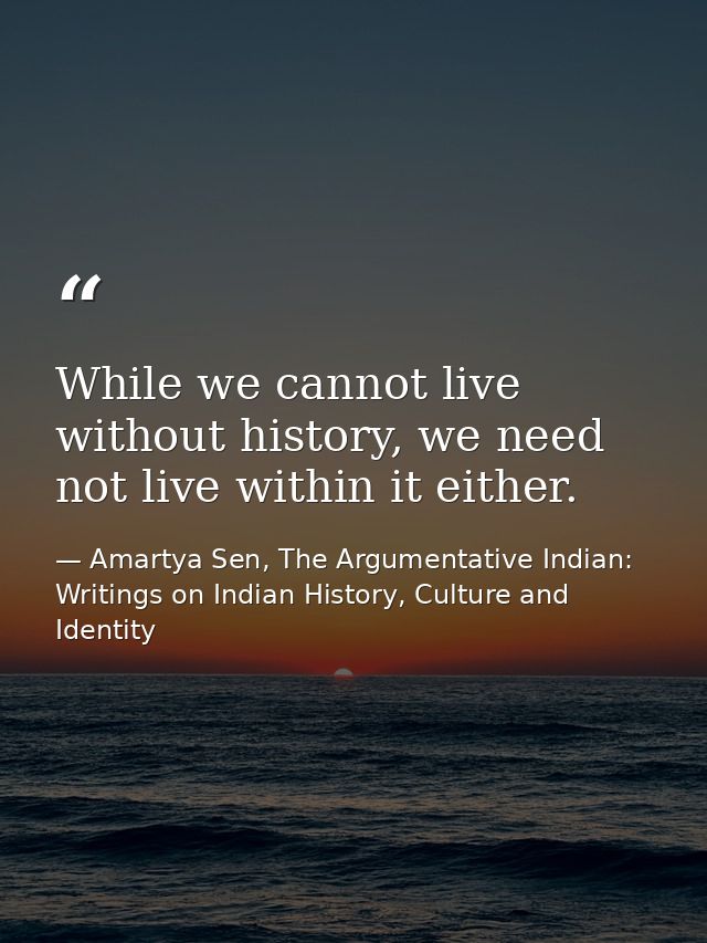 While we cannot live without history, we need not live within it either. — Amartya Sen, The Argumentative Indian: Writings on Indian History, Culture and Identity