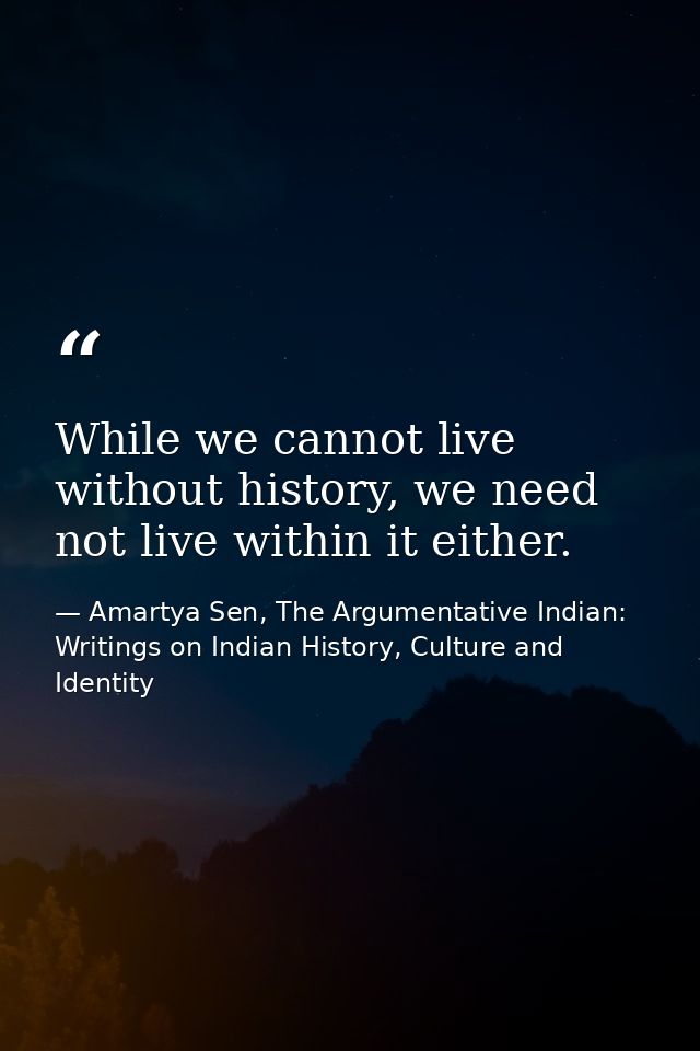 While we cannot live without history, we need not live within it either. — Amartya Sen, The Argumentative Indian: Writings on Indian History, Culture and Identity