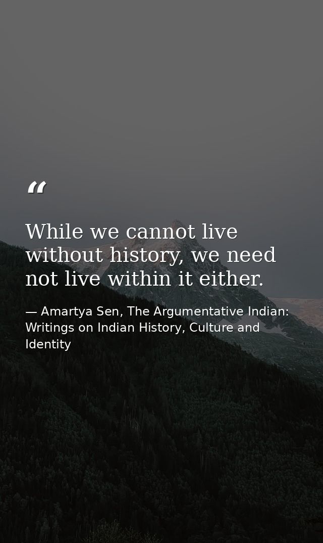 While we cannot live without history, we need not live within it either. — Amartya Sen, The Argumentative Indian: Writings on Indian History, Culture and Identity
