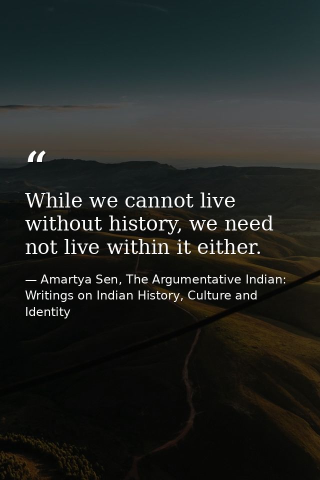 While we cannot live without history, we need not live within it either. — Amartya Sen, The Argumentative Indian: Writings on Indian History, Culture and Identity