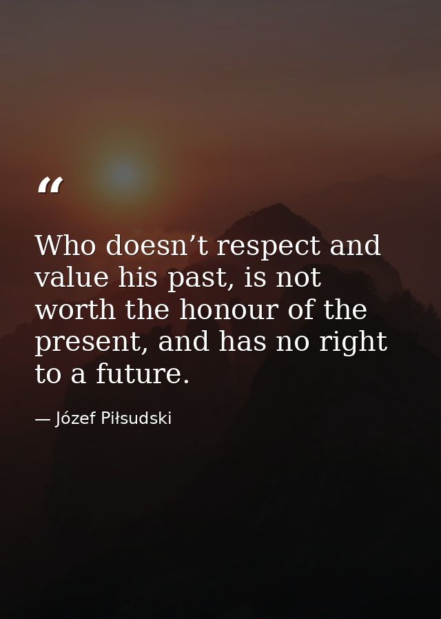 Who doesn’t respect and value his past, is not worth the honour of the present, and has no right to a future. — Józef Piłsudski
