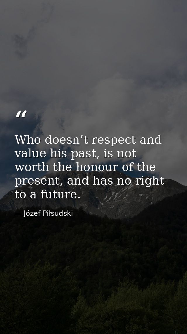 Who doesn’t respect and value his past, is not worth the honour of the present, and has no right to a future. — Józef Piłsudski