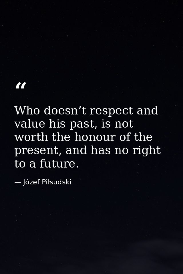 Who doesn’t respect and value his past, is not worth the honour of the present, and has no right to a future. — Józef Piłsudski