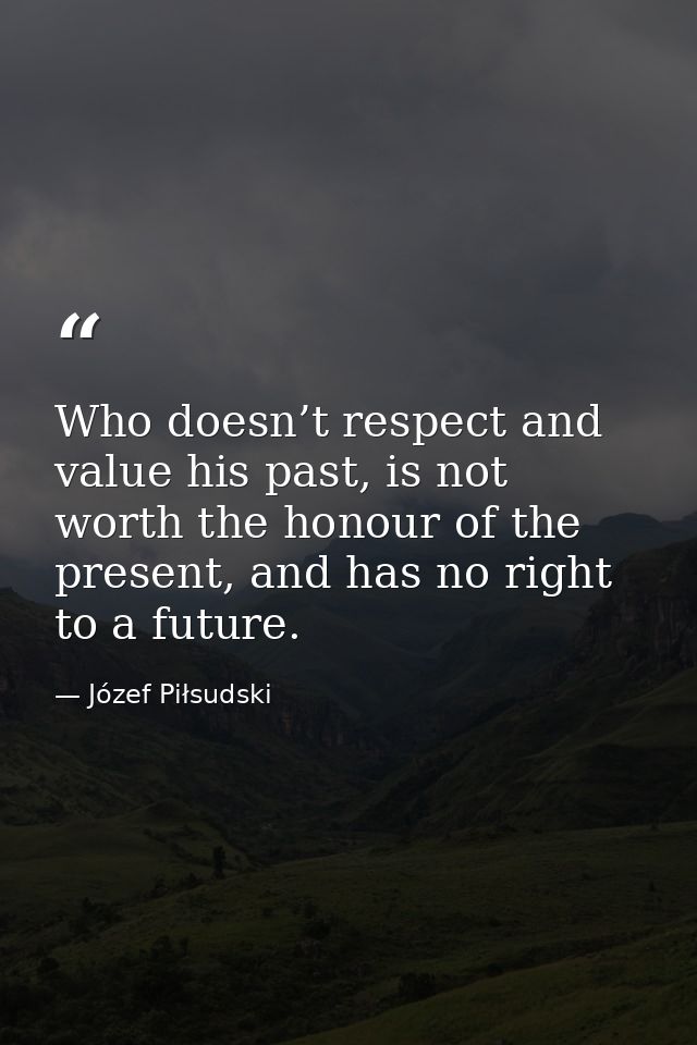 Who doesn’t respect and value his past, is not worth the honour of the present, and has no right to a future. — Józef Piłsudski