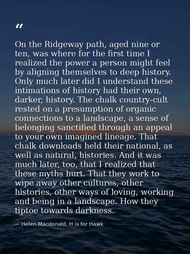 On the Ridgeway path, aged nine or ten, was where for the first time I realized the power a person might feel by alignin — Helen Macdonald, H is for Hawk