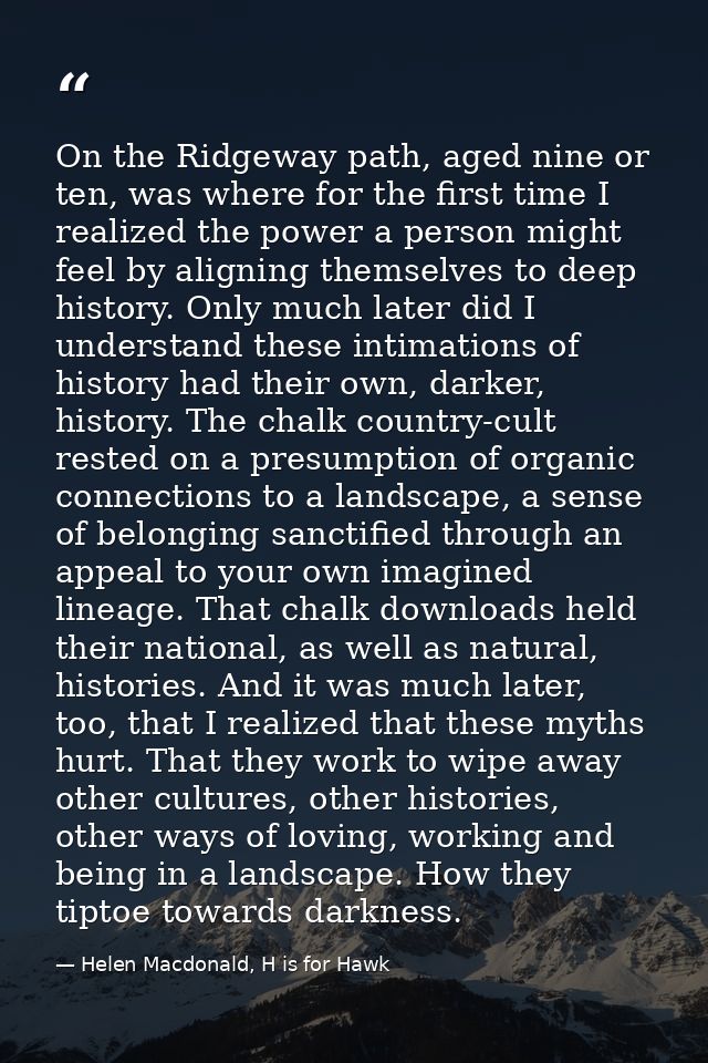 On the Ridgeway path, aged nine or ten, was where for the first time I realized the power a person might feel by alignin — Helen Macdonald, H is for Hawk